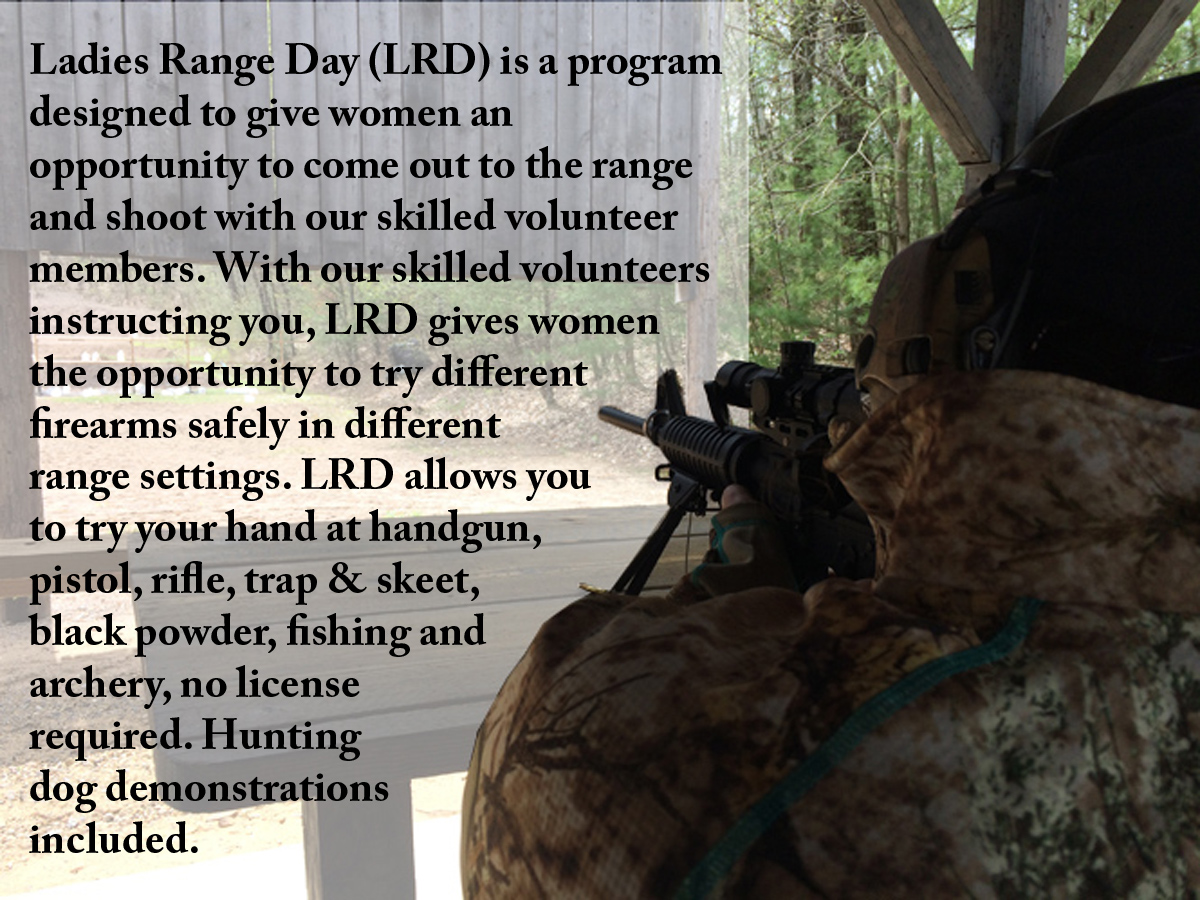 Ladies Range Day (LRD) is a program designed to give women an opportunity to come out to the range and shoot with our skilled volunteer members. With our skilled volunteers instructing you, LRD gives women the opportunity to try different firearms safely in different range settings. LRD allows you to try your hand at handgun, pistol, rifle, trap & skeet, black powder, fishing and archery, no license required. Hunting dog demonstrations included.